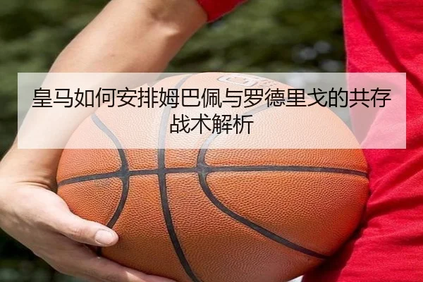 皇马如何安排姆巴佩与罗德里戈的共存战术解析